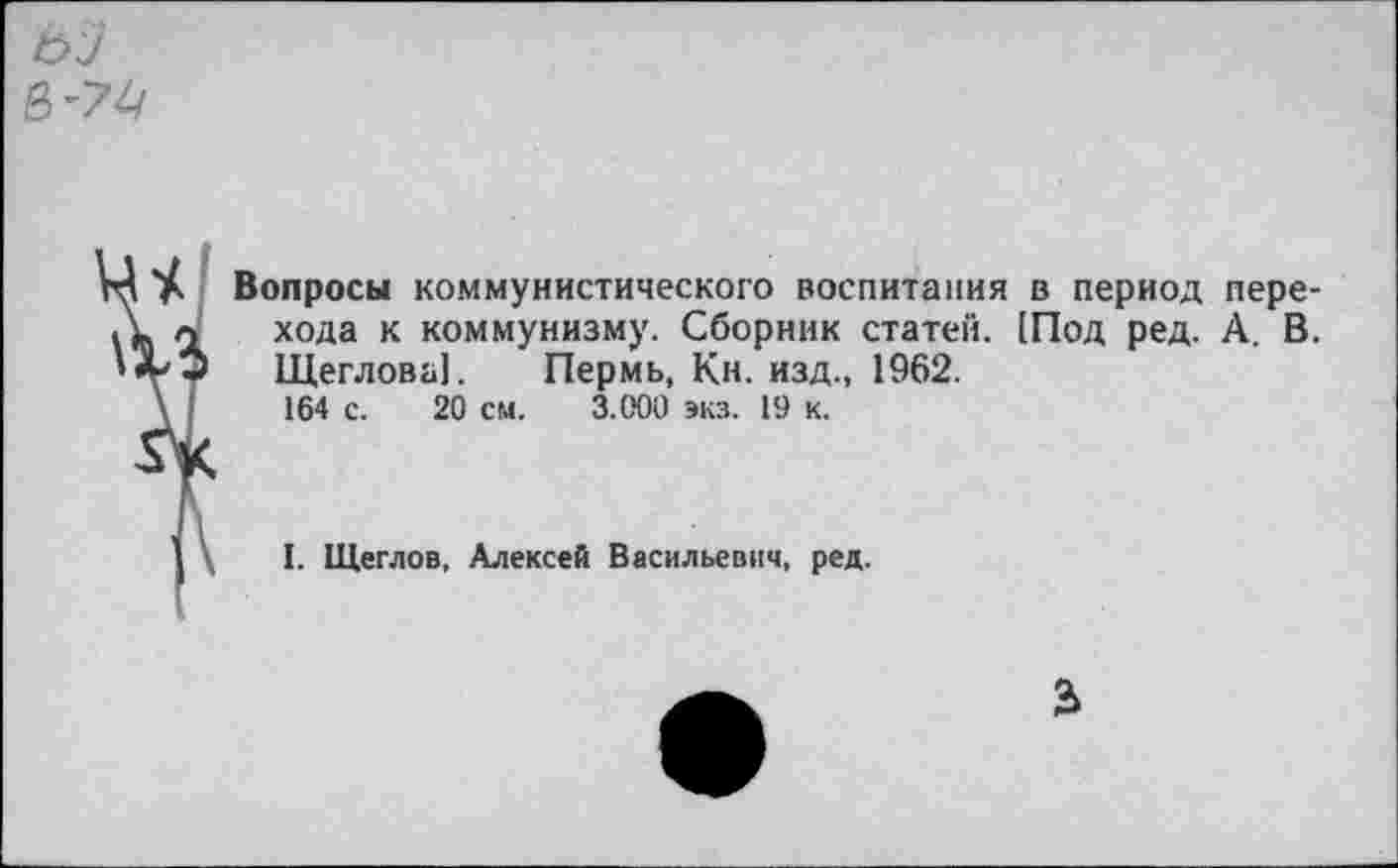 ﻿Вопросы коммунистического воспитания в период перехода к коммунизму. Сборник статен. (Под ред. А. В. Щеглова!. Пермь, Кн. изд., 1962.
164 с. 20 см. 3.000 экз. 19 к.
I. Щеглов, Алексей Васильевич, ред.